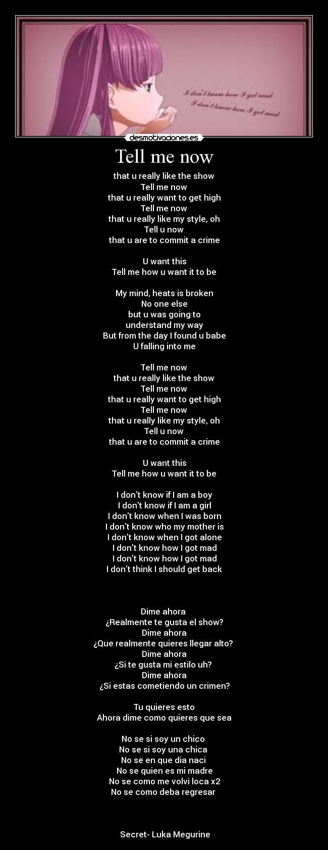 Tell me now - that u really like the show
Tell me now
that u really want to get high
Tell me now
that u really like my style, oh
Tell u now
that u are to commit a crime

U want this
Tell me how u want it to be

My mind, heats is broken
No one else
but u was going to
understand my way
But from the day I found u babe
U falling into me

Tell me now
that u really like the show
Tell me now
that u really want to get high
Tell me now
that u really like my style, oh
Tell u now
that u are to commit a crime

U want this
Tell me how u want it to be

I dont know if I am a boy
I dont know if I am a girl
I dont know when I was born
I dont know who my mother is
I dont know when I got alone
I dont know how I got mad
I dont know how I got mad
I dont think I should get back



Dime ahora 
¿Realmente te gusta el show?
Dime ahora
¿Que realmente quieres llegar alto? 
Dime ahora
¿Si te gusta mi estilo uh? 
Dime ahora
¿Si estas cometiendo un crimen?
 
Tu quieres esto
Ahora dime como quieres que sea

No se si soy un chico 
No se si soy una chica 
No se en que dia naci 
No se quien es mi madre
No se como me volvi loca x2
No se como deba regresar 
 


 Secret- Luka Megurine
