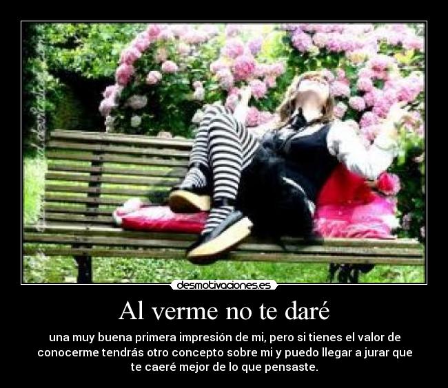 Al verme no te daré - una muy buena primera impresión de mi, pero si tienes el valor de
conocerme tendrás otro concepto sobre mi y puedo llegar a jurar que
te caeré mejor de lo que pensaste.