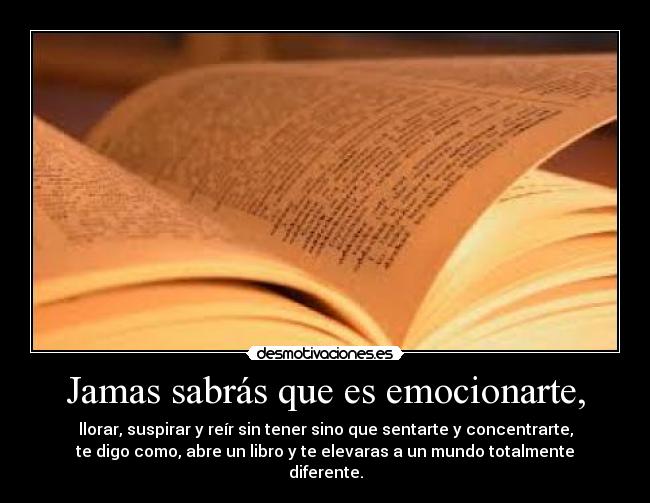 Jamas sabrás que es emocionarte, - llorar, suspirar y reír sin tener sino que sentarte y concentrarte,
te digo como, abre un libro y te elevaras a un mundo totalmente
diferente.
