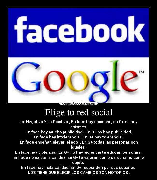 Elige tu red social - Lo Negativo Y Lo Positivo , En face hay chismes , en G+ no hay chismes.
En face hay mucha publicidad , En G+ no hay publicidad.
En face hay intolerancia , En G+ hay tolerancia .
En face enseñan elevar el ego , En G+ todas las personas son iguales .
En face hay violencia , En G+ no hay violencia te educan personas .
En face no existe la calidez, En G+ te valoran como persona no como objeto.
En face hay mala calidad ,En G+ responden por sus usuarios.
UDS TIENE QUE ELEGIR LOS CAMBIOS SON NOTORIOS .