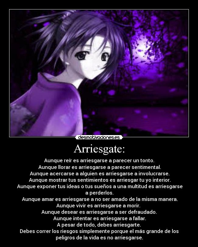 Arriesgate: - Aunque reír es arriesgarse a parecer un tonto.
Aunque llorar es arriesgarse a parecer sentimental.
Aunque acercarse a alguien es arriesgarse a involucrarse.
Aunque mostrar tus sentimientos es arriesgar tu yo interior.
Aunque exponer tus ideas o tus sueños a una multitud es arriesgarse
a perderlos.
Aunque amar es arriesgarse a no ser amado de la misma manera.
Aunque vivir es arriesgarse a morir.
Aunque desear es arriesgarse a ser defraudado.
Aunque intentar es arriesgarse a fallar.
A pesar de todo, debes arriesgarte.
Debes correr los riesgos simplemente porque el más grande de los
peligros de la vida es no arriesgarse.