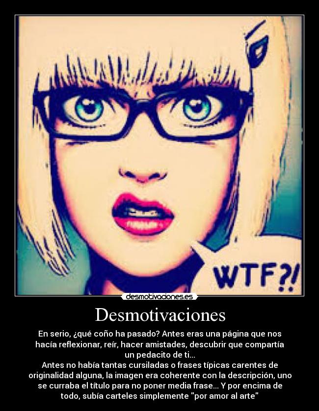 Desmotivaciones - En serio, ¿qué coño ha pasado? Antes eras una página que nos
hacía reflexionar, reír, hacer amistades, descubrir que compartía
un pedacito de ti...
Antes no había tantas cursiladas o frases típicas carentes de
originalidad alguna, la imagen era coherente con la descripción, uno
se curraba el título para no poner media frase... Y por encima de
todo, subía carteles simplemente por amor al arte