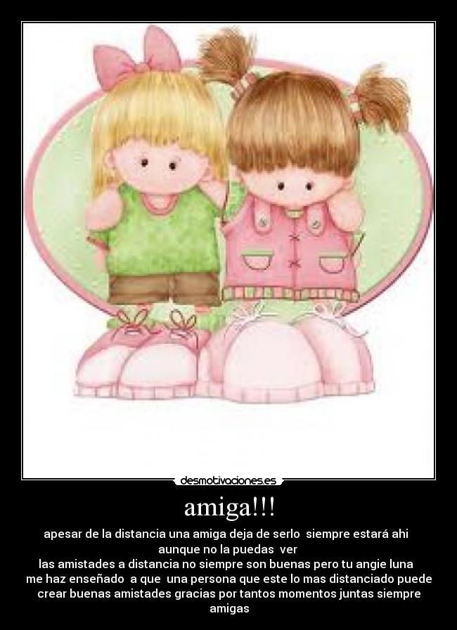 amiga!!! - apesar de la distancia una amiga deja de serlo siempre estará ahi
aunque no la puedas ver
las amistades a distancia no siempre son buenas pero tu angie luna
me haz enseñado a que una persona que este lo mas distanciado puede
crear buenas amistades gracias por tantos momentos juntas siempre
amigas