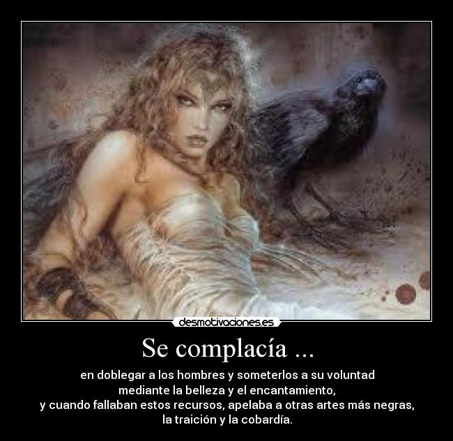 Se complacía ... - en doblegar a los hombres y someterlos a su voluntad
mediante la belleza y el encantamiento,
y cuando fallaban estos recursos, apelaba a otras artes más negras,
la traición y la cobardía.