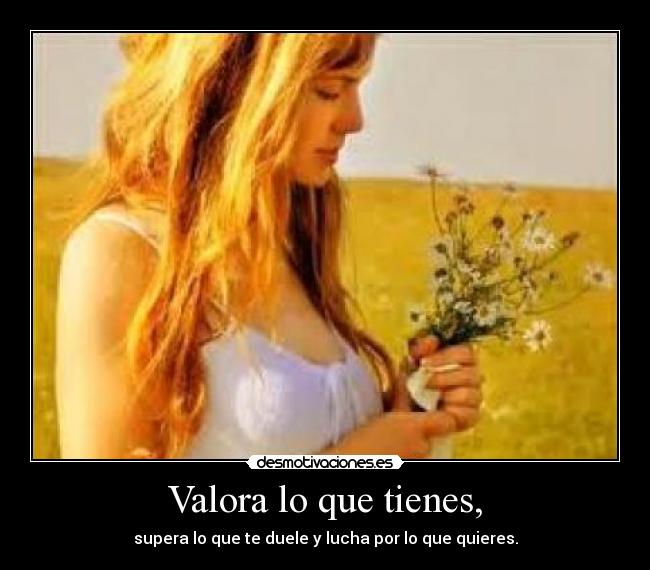 Valora lo que tienes, - supera lo que te duele y lucha por lo que quieres.