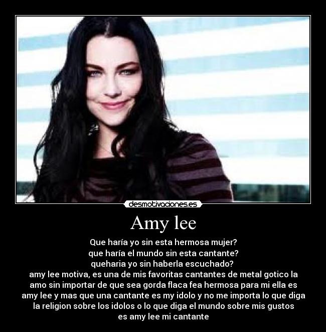 Amy lee - Que haría yo sin esta hermosa mujer?
que haría el mundo sin esta cantante?
queharia yo sin haberla escuchado?
amy lee motiva, es una de mis favoritas cantantes de metal gotico la
amo sin importar de que sea gorda flaca fea hermosa para mi ella es
amy lee y mas que una cantante es my idolo y no me importa lo que diga
la religion sobre los idolos o lo que diga el mundo sobre mis gustos
es amy lee mi cantante
