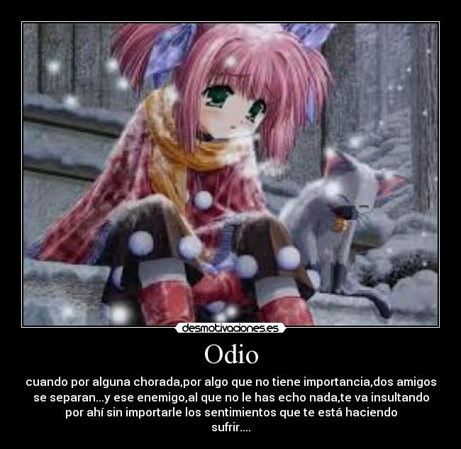 Odio - cuando por alguna chorada,por algo que no tiene importancia,dos amigos
se separan...y ese enemigo,al que no le has echo nada,te va insultando
por ahí sin importarle los sentimientos que te está haciendo
sufrir....