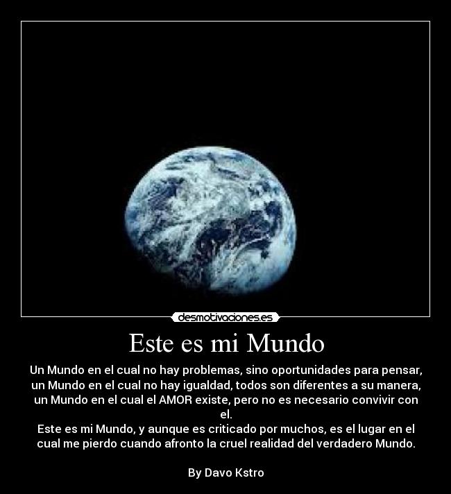 Este es mi Mundo - Un Mundo en el cual no hay problemas, sino oportunidades para pensar,
un Mundo en el cual no hay igualdad, todos son diferentes a su manera,
un Mundo en el cual el AMOR existe, pero no es necesario convivir con
el.
Este es mi Mundo, y aunque es criticado por muchos, es el lugar en el
cual me pierdo cuando afronto la cruel realidad del verdadero Mundo.
By Davo Kstro