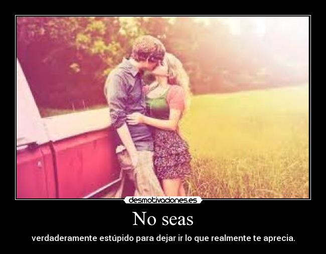 No seas - verdaderamente estúpido para dejar ir lo que realmente te aprecia.