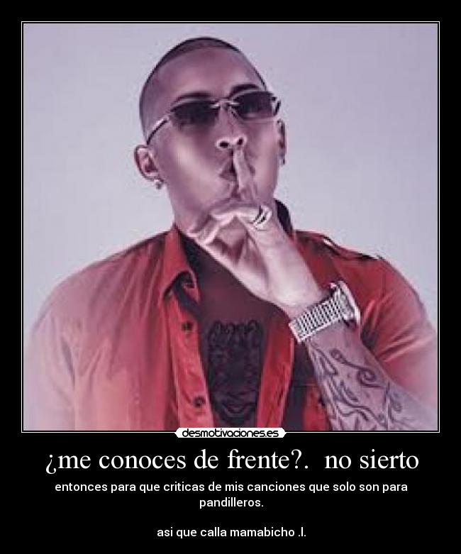 ¿me conoces de frente?. no sierto - entonces para que criticas de mis canciones que solo son para pandilleros.
asi que calla mamabicho .l.