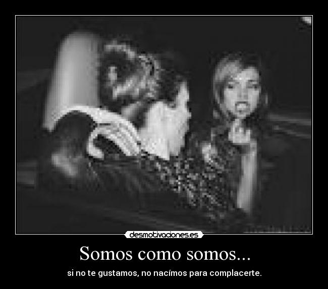 Somos como somos... - si no te gustamos, no nacímos para complacerte.