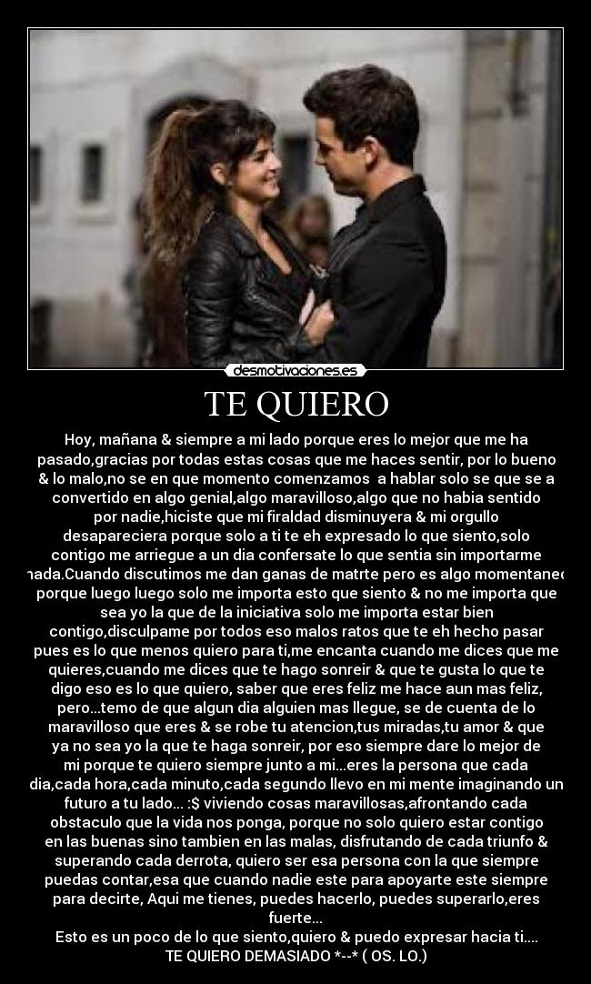 TE QUIERO - Hoy, mañana & siempre a mi lado porque eres lo mejor que me ha
pasado,gracias por todas estas cosas que me haces sentir, por lo bueno
& lo malo,no se en que momento comenzamos a hablar solo se que se a
convertido en algo genial,algo maravilloso,algo que no habia sentido
por nadie,hiciste que mi firaldad disminuyera & mi orgullo
desapareciera porque solo a ti te eh expresado lo que siento,solo
contigo me arriegue a un dia confersate lo que sentia sin importarme
nada.Cuando discutimos me dan ganas de matrte pero es algo momentaneo
porque luego luego solo me importa esto que siento & no me importa que
sea yo la que de la iniciativa solo me importa estar bien
contigo,disculpame por todos eso malos ratos que te eh hecho pasar
pues es lo que menos quiero para ti,me encanta cuando me dices que me
quieres,cuando me dices que te hago sonreir & que te gusta lo que te
digo eso es lo que quiero, saber que eres feliz me hace aun mas feliz,
pero...temo de que algun dia alguien mas llegue, se de cuenta de lo
maravilloso que eres & se robe tu atencion,tus miradas,tu amor & que
ya no sea yo la que te haga sonreir, por eso siempre dare lo mejor de
mi porque te quiero siempre junto a mi...eres la persona que cada
dia,cada hora,cada minuto,cada segundo llevo en mi mente imaginando un
futuro a tu lado... :$ viviendo cosas maravillosas,afrontando cada
obstaculo que la vida nos ponga, porque no solo quiero estar contigo
en las buenas sino tambien en las malas, disfrutando de cada triunfo &
superando cada derrota, quiero ser esa persona con la que siempre
puedas contar,esa que cuando nadie este para apoyarte este siempre
para decirte, Aqui me tienes, puedes hacerlo, puedes superarlo,eres
fuerte...
Esto es un poco de lo que siento,quiero & puedo expresar hacia ti....
TE QUIERO DEMASIADO *--* ( OS. LO.)