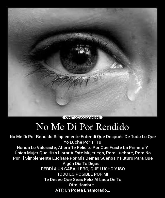No Me Di Por Rendido - No Me Di Por Rendido Simplemente Entendí Que Después De Todo Lo Que
Yo Luche Por Ti, Tu
Nunca Lo Valoraste, Ahora Te Felicito Por Que Fuiste La Primera Y
Única Mujer Que Hizo Llorar A Este Mujeriego, Pero Luchare, Pero No
Por Ti Simplemente Luchare Por Mis Demas Sueños Y Futuro Para Que
Algún Día Tu Digas...
PERDÍ A UN CABALLERO, QUE LUCHO Y ISO
TODO LO POSIBLE POR MI
Te Deseo Que Seas Feliz Al Lado De Tu
Otro Hombre...
ATT: Un Poeta Enamorado...