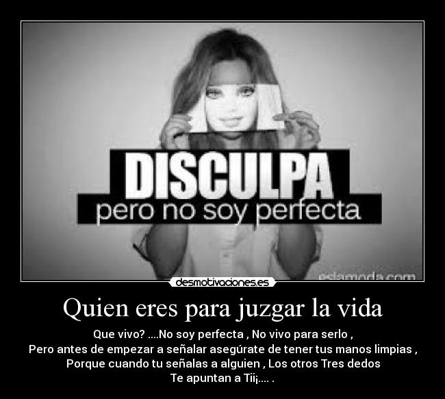 Quien eres para juzgar la vida - Que vivo? ....No soy perfecta , No vivo para serlo ,
Pero antes de empezar a señalar asegúrate de tener tus manos limpias ,
Porque cuando tu señalas a alguien , Los otros Tres dedos
Te apuntan a Tii¡....♥.♥