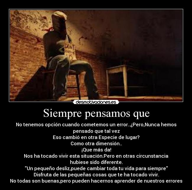 Siempre pensamos que - No tenemos opción cuando cometemos un error..¿Pero,Nunca hemos
pensado que tal vez
Eso cambió en otra Especie de lugar?
Como otra dimensión..
¡Que más da!
Nos ha tocado vivir esta situación.Pero en otras circunstancia
hubiese sido diferente.
Un pequeño desliz,puede cambiar toda tu vida para siempre
Disfruta de las pequeñas cosas que te ha tocado vivir.
No todas son buenas,pero pueden hacernos aprender de nuestros errores