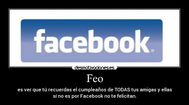 Feo - es ver que tú recuerdas el cumpleaños de TODAS tus amigas y ellas
sí no es por Facebook no te felicitan.