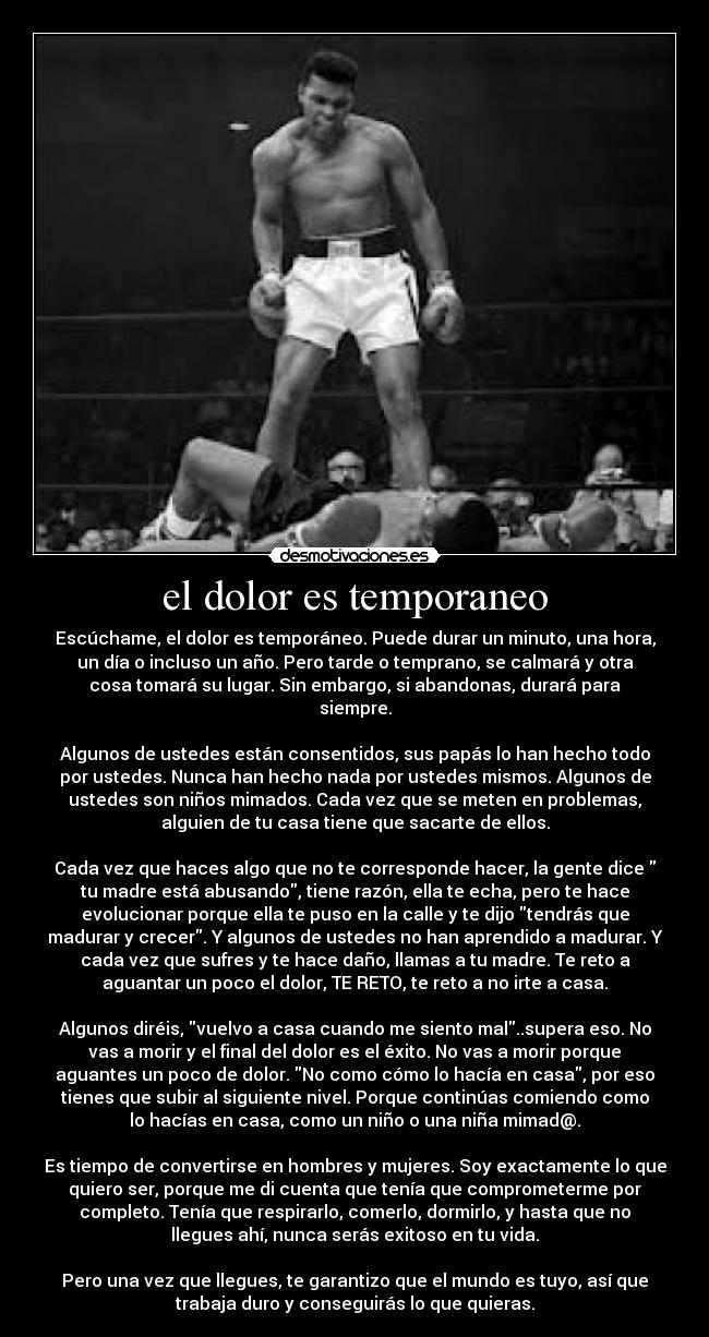 el dolor es temporaneo - Escúchame, el dolor es temporáneo. Puede durar un minuto, una hora,
un día o incluso un año. Pero tarde o temprano, se calmará y otra
cosa tomará su lugar. Sin embargo, si abandonas, durará para
siempre.

Algunos de ustedes están consentidos, sus papás lo han hecho todo
por ustedes. Nunca han hecho nada por ustedes mismos. Algunos de
ustedes son niños mimados. Cada vez que se meten en problemas,
alguien de tu casa tiene que sacarte de ellos.

Cada vez que haces algo que no te corresponde hacer, la gente dice 
tu madre está abusando, tiene razón, ella te echa, pero te hace
evolucionar porque ella te puso en la calle y te dijo tendrás que
madurar y crecer. Y algunos de ustedes no han aprendido a madurar. Y
cada vez que sufres y te hace daño, llamas a tu madre. Te reto a
aguantar un poco el dolor, TE RETO, te reto a no irte a casa.

Algunos diréis, vuelvo a casa cuando me siento mal..supera eso. No
vas a morir y el final del dolor es el éxito. No vas a morir porque
aguantes un poco de dolor. No como cómo lo hacía en casa, por eso
tienes que subir al siguiente nivel. Porque continúas comiendo como
lo hacías en casa, como un niño o una niña mimad@.

Es tiempo de convertirse en hombres y mujeres. Soy exactamente lo que
quiero ser, porque me di cuenta que tenía que comprometerme por
completo. Tenía que respirarlo, comerlo, dormirlo, y hasta que no
llegues ahí, nunca serás exitoso en tu vida.

Pero una vez que llegues, te garantizo que el mundo es tuyo, así que
trabaja duro y conseguirás lo que quieras.