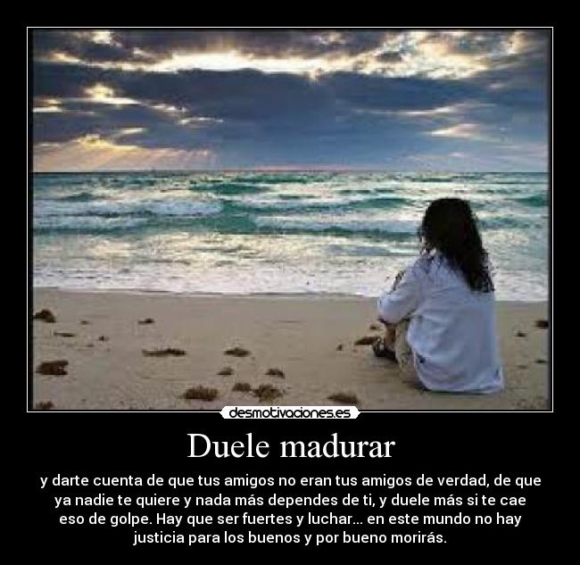 Duele madurar - y darte cuenta de que tus amigos no eran tus amigos de verdad, de que
ya nadie te quiere y nada más dependes de ti, y duele más si te cae
eso de golpe. Hay que ser fuertes y luchar... en este mundo no hay
justicia para los buenos y por bueno morirás.