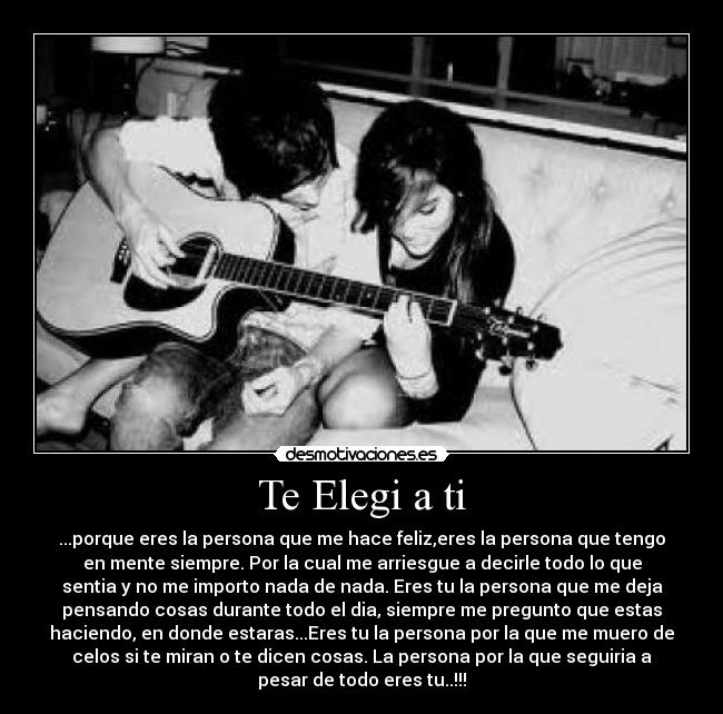 Te Elegi a ti - ...porque eres la persona que me hace feliz,eres la persona que tengo
en mente siempre. Por la cual me arriesgue a decirle todo lo que
sentia y no me importo nada de nada. Eres tu la persona que me deja
pensando cosas durante todo el dia, siempre me pregunto que estas
haciendo, en donde estaras...Eres tu la persona por la que me muero de
celos si te miran o te dicen cosas. La persona por la que seguiria a
pesar de todo eres tu..!!!