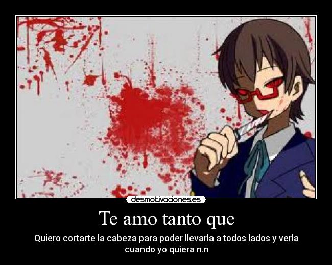 Te amo tanto que - Quiero cortarte la cabeza para poder llevarla a todos lados y verla
cuando yo quiera n.n
