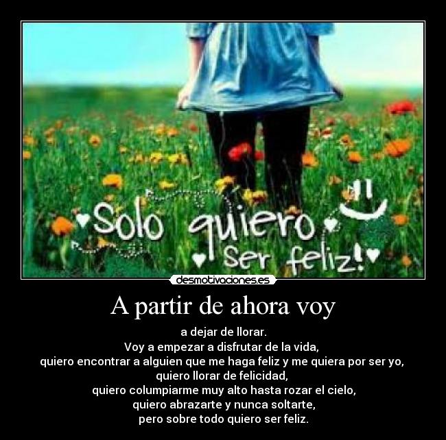 A partir de ahora voy - a dejar de llorar.
Voy a empezar a disfrutar de la vida,
quiero encontrar a alguien que me haga feliz y me quiera por ser yo,
quiero llorar de felicidad,
quiero columpiarme muy alto hasta rozar el cielo,
quiero abrazarte y nunca soltarte,
pero sobre todo quiero ser feliz.