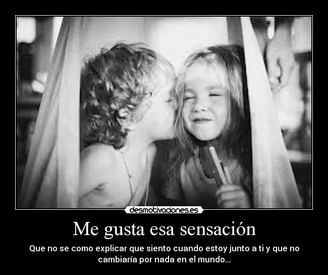 Me gusta esa sensación - Que no se como explicar que siento cuando estoy junto a ti y que no
cambiaría por nada en el mundo...