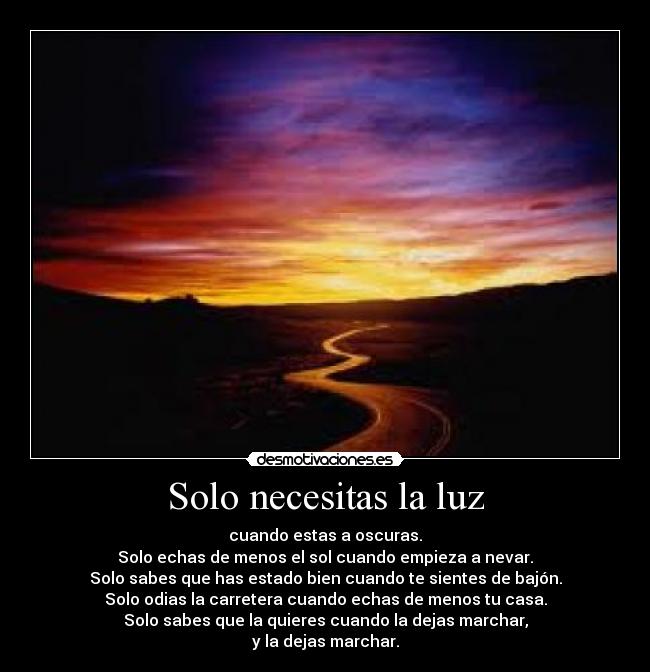 Solo necesitas la luz - cuando estas a oscuras.
Solo echas de menos el sol cuando empieza a nevar.
Solo sabes que has estado bien cuando te sientes de bajón.
Solo odias la carretera cuando echas de menos tu casa.
Solo sabes que la quieres cuando la dejas marchar,
y la dejas marchar.