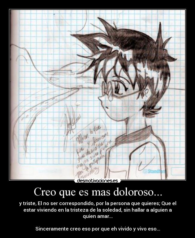 Creo que es mas doloroso... - y triste, El no ser correspondido, por la persona que quieres; Que el
estar viviendo en la tristeza de la soledad, sin hallar a alguien a
quien amar...

Sinceramente creo eso por que eh vivido y vivo eso...