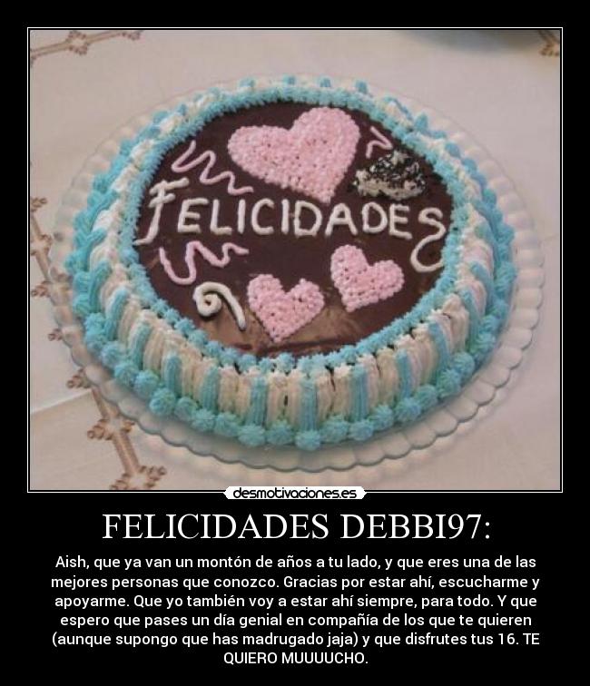 FELICIDADES DEBBI97: - Aish, que ya van un montón de años a tu lado, y que eres una de las
mejores personas que conozco. Gracias por estar ahí, escucharme y
apoyarme. Que yo también voy a estar ahí siempre, para todo. Y que
espero que pases un día genial en compañía de los que te quieren
(aunque supongo que has madrugado jaja) y que disfrutes tus 16. TE
QUIERO MUUUUCHO.