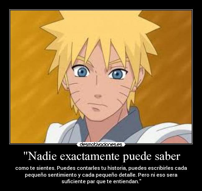 Nadie exactamente puede saber - como te sientes. Puedes contarles tu historia, puedes escribirles cada
pequeño sentimiento y cada pequeño detalle. Pero ni eso sera
suficiente par que te entiendan.