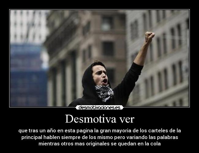 Desmotiva ver - que tras un año en esta pagina la gran mayoria de los carteles de la
principal hablen siempre de los mismo pero variando las palabras
mientras otros mas originales se quedan en la cola