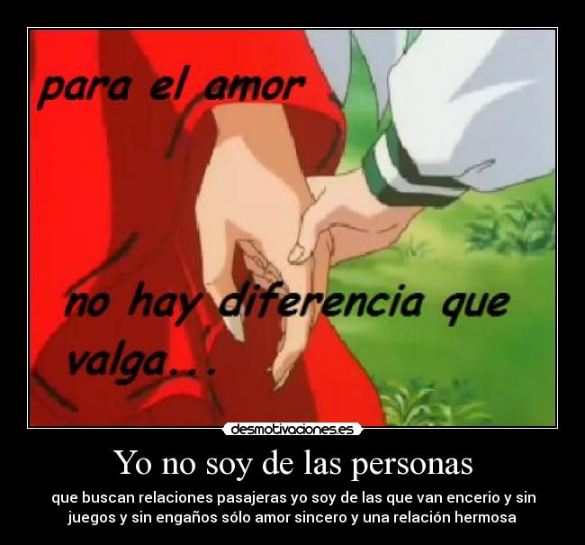 Yo no soy de las personas - que buscan relaciones pasajeras yo soy de las que van encerio y sin
juegos y sin engaños sólo amor sincero y una relación hermosa