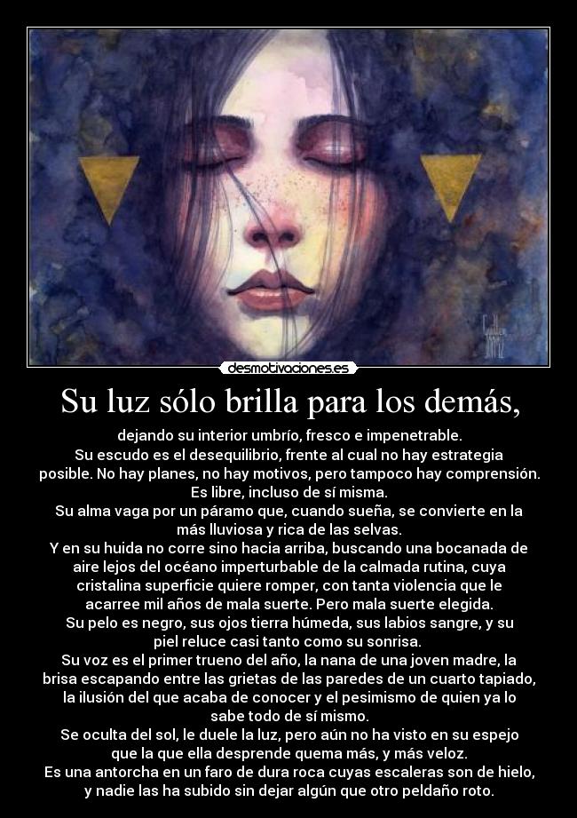 Su luz sólo brilla para los demás, - dejando su interior umbrío, fresco e impenetrable.
Su escudo es el desequilibrio, frente al cual no hay estrategia
posible. No hay planes, no hay motivos, pero tampoco hay comprensión.
Es libre, incluso de sí misma.
Su alma vaga por un páramo que, cuando sueña, se convierte en la
más lluviosa y rica de las selvas.
Y en su huida no corre sino hacia arriba, buscando una bocanada de
aire lejos del océano imperturbable de la calmada rutina, cuya
cristalina superficie quiere romper, con tanta violencia que le
acarree mil años de mala suerte. Pero mala suerte elegida.
Su pelo es negro, sus ojos tierra húmeda, sus labios sangre, y su
piel reluce casi tanto como su sonrisa. 
Su voz es el primer trueno del año, la nana de una joven madre, la
brisa escapando entre las grietas de las paredes de un cuarto tapiado,
la ilusión del que acaba de conocer y el pesimismo de quien ya lo
sabe todo de sí mismo.
Se oculta del sol, le duele la luz, pero aún no ha visto en su espejo
que la que ella desprende quema más, y más veloz.
Es una antorcha en un faro de dura roca cuyas escaleras son de hielo,
y nadie las ha subido sin dejar algún que otro peldaño roto.