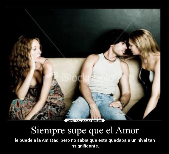 Siempre supe que el Amor - le puede a la Amistad, pero no sabía que ésta quedaba a un nivel tan insignificante.