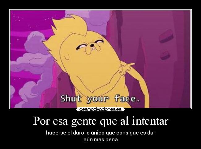 Por esa gente que al intentar - hacerse el duro lo único que consigue es dar
aún mas pena