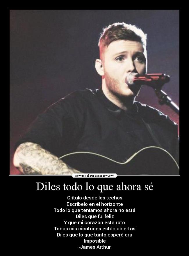 Diles todo lo que ahora sé - Grítalo desde los techos
Escríbelo en el horizonte
Todo lo que teníamos ahora no está
Diles que fui feliz
Y que mi corazón está roto
Todas mis cicatrices están abiertas
Diles que lo que tanto esperé era
Imposible
-James Arthur