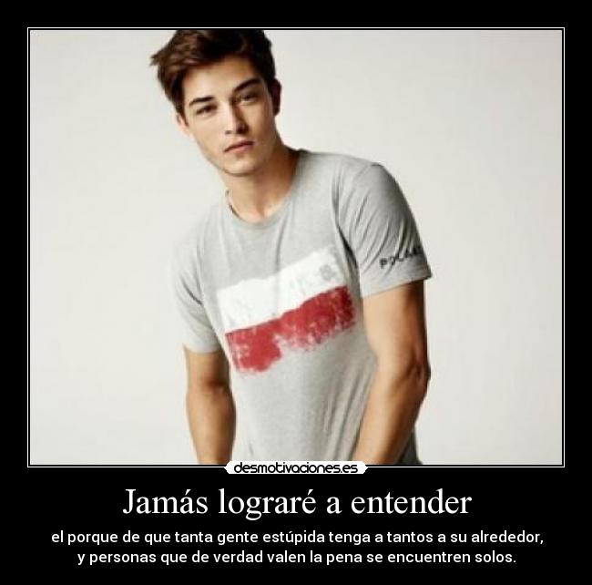 Jamás lograré a entender - el porque de que tanta gente estúpida tenga a tantos a su alrededor,
y personas que de verdad valen la pena se encuentren solos.