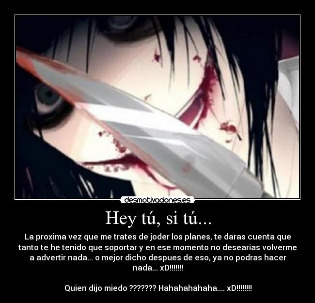 Hey tú, si tú... - La proxima vez que me trates de joder los planes, te daras cuenta que
tanto te he tenido que soportar y en ese momento no desearias volverme
a advertir nada... o mejor dicho despues de eso, ya no podras hacer
nada... xD!!!!!!!
Quien dijo miedo ??????? Hahahahahaha.... xD!!!!!!!!