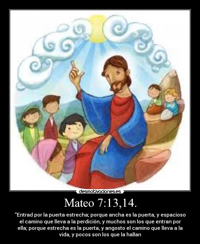 Mateo 7:13,14. - Entrad por la puerta estrecha; porque ancha es la puerta, y espacioso
el camino que lleva a la perdición, y muchos son los que entran por
ella; porque estrecha es la puerta, y angosto el camino que lleva a la
vida, y pocos son los que la hallan