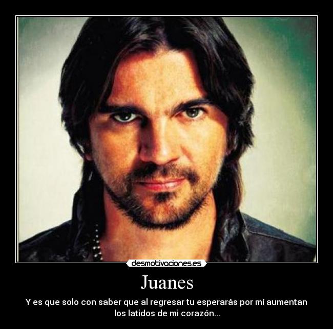 Juanes - Y es que solo con saber que al regresar tu esperarás por mí aumentan
los latidos de mi corazón...