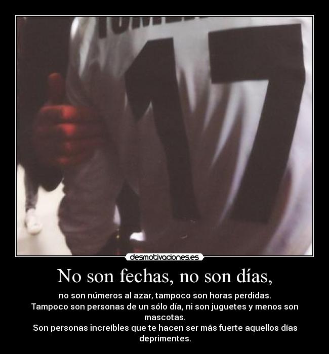 No son fechas, no son días, - no son números al azar, tampoco son horas perdidas.
Tampoco son personas de un sólo día, ni son juguetes y menos son mascotas.
Son personas increíbles que te hacen ser más fuerte aquellos días deprimentes.