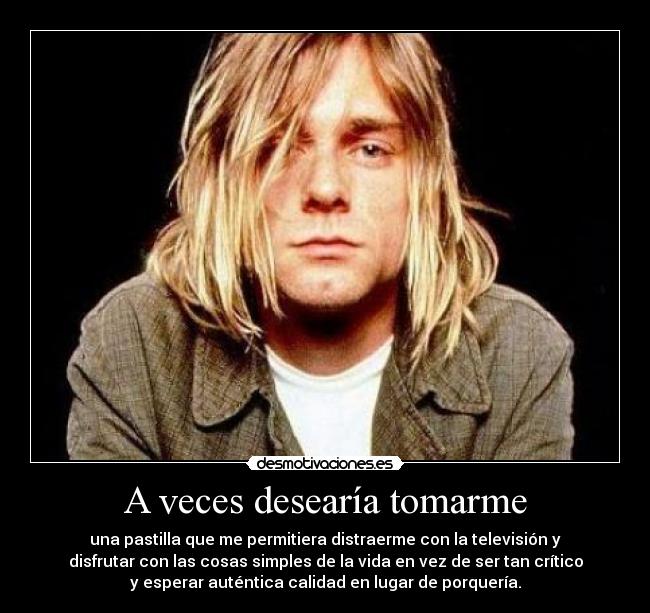 A veces desearía tomarme - una pastilla que me permitiera distraerme con la televisión y
disfrutar con las cosas simples de la vida en vez de ser tan crítico
y esperar auténtica calidad en lugar de porquería.