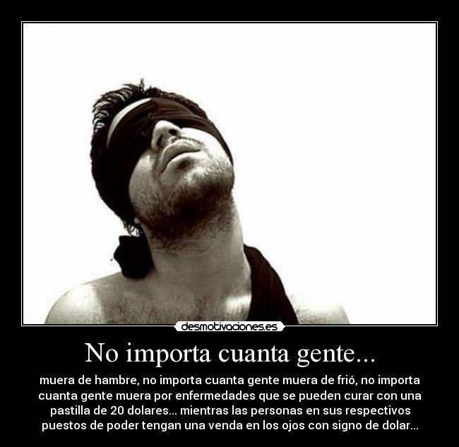 No importa cuanta gente... - muera de hambre, no importa cuanta gente muera de frió, no importa
cuanta gente muera por enfermedades que se pueden curar con una
pastilla de 20 dolares... mientras las personas en sus respectivos
puestos de poder tengan una venda en los ojos con signo de dolar...