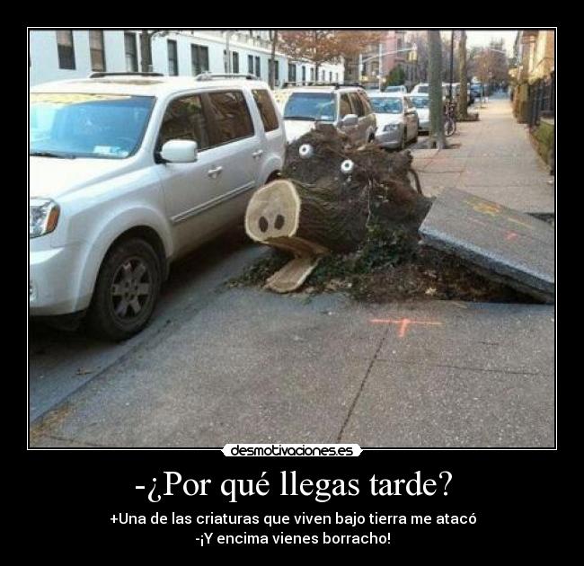 -¿Por qué llegas tarde? - +Una de las criaturas que viven bajo tierra me atacó
-¡Y encima vienes borracho!