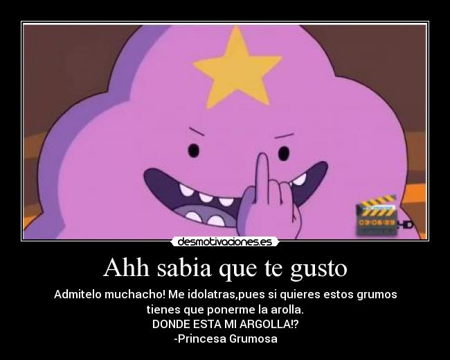 Ahh sabia que te gusto - Admitelo muchacho! Me idolatras,pues si quieres estos grumos
tienes que ponerme la arolla.
DONDE ESTA MI ARGOLLA!?
-Princesa Grumosa