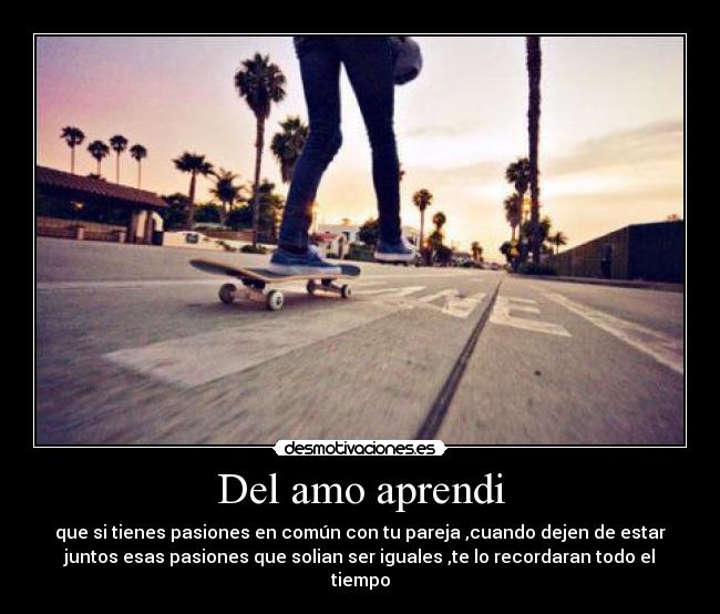 Del amo aprendi - que si tienes pasiones en común con tu pareja ,cuando dejen de estar
juntos esas pasiones que solian ser iguales ,te lo recordaran todo el
tiempo