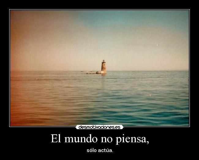 El mundo no piensa, - sólo actúa.
