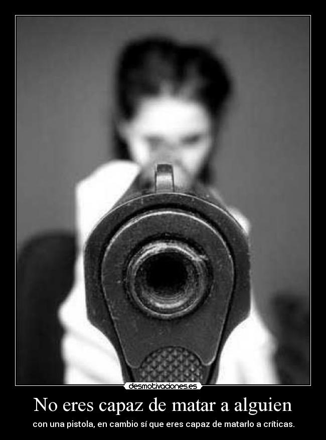 No eres capaz de matar a alguien - con una pistola, en cambio sí que eres capaz de matarlo a críticas.