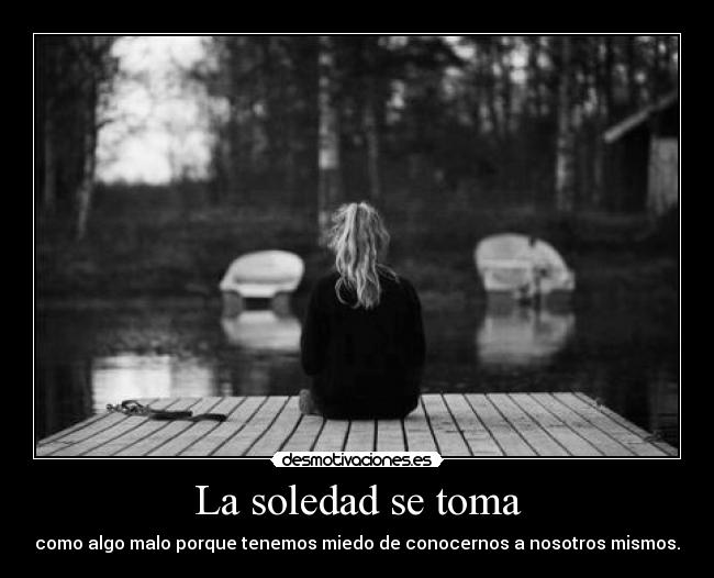 La soledad se toma - como algo malo porque tenemos miedo de conocernos a nosotros mismos.