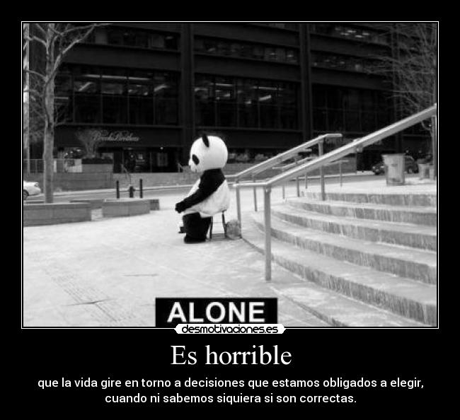 Es horrible - que la vida gire en torno a decisiones que estamos obligados a elegir,
cuando ni sabemos siquiera si son correctas.